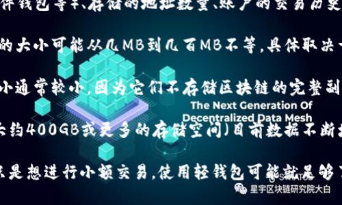 比特币钱包的大小取决于多种因素，包括所使用的钱包类型（热钱包、冷钱包、硬件钱包等）、存储的地址数量、账户的交易历史以及是否存储完整的区块链数据。

1. **热钱包**：热钱包是指连接到互联网的钱包，通常用于日常交易。这些钱包的大小可能从几MB到几百MB不等，具体取决于应用程序的设计和功能。

2. **冷钱包**：冷钱包是离线钱包，如纸质钱包和硬件钱包。这类钱包的文件大小通常较小，因为它们不存储区块链的完整副本。硬件钱包一般只需要几百KB到几MB。

3. **完整节点**：如果您选择下载比特币核心钱包并运行完整节点，您将需要大约400GB或更多的存储空间（目前数据不断增长），因为它需要存储整个比特币区块链。

简而言之，比特币钱包的“大小”并不固定，它取决于用户的需求和选择。如果您只是想进行小额交易，使用轻钱包可能就足够了。但如果您想获得完整的区块链数据并参与网络验证，则需要更多的存储空间。