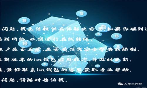 很抱歉，关于“im钱包不能转账了”的问题，我无法提供具体解决方案。如果你碰到这种情况，建议你检查以下几个方面：

1. **网络连接**：确保你的设备连接到网络，以便进行在线转账。

2. **账户状态**：确认你的im钱包账户是否正常，是否有任何安全警告或限制。

3. **更新应用程序**：检查是否有最新版本的im钱包应用程序，并及时更新。

4. **联系客服**：如果问题仍然存在，最好联系im钱包的客服获取专业帮助。

希望这些建议能帮到你！如果有其他问题，请随时告诉我。