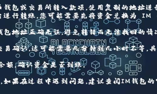 要将资金转入 IM 钱包，您可以按照以下步骤操作：

1. **下载和安装IM钱包应用**：确保您已经在手机或电脑上安装了 IM 钱包。如果还没有，请访问IM钱包的官网或应用商店下载。

2. **创建或登录账户**：打开应用，您可以选择创建一个新账户或使用已有账户进行登录。创建账户时，请注意保存您的恢复种子或私钥，以防丢失。

3. **获取转账地址**：登录后，进入钱包界面，找到“接收”或“充值”选项。您将看到一个钱包地址或二维码，复制该地址。

4. **选择转入资金的方式**：
   - **从其他钱包转账**：如果您从其他加密货币钱包或交易所转入款项，使用复制的地址进行转账。
   - **通过兑换平台**：如果您从法币或其他平台进行转账，您可能需要先将资金兑换为 IM 钱包支持的加密货币。

5. **确认转账**：在确认转账时，请确保所输入的钱包地址正确无误，避免转错而无法找回的情况。

6. **等待确认**：一旦您完成了转账，请耐心等待交易确认。这可能需要几分钟到几小时不等，具体取决于网络拥堵程度。

7. **检查余额**：在 IM 钱包中，您可以随时查看余额，确认资金是否到账。

通过以上步骤，您就可以成功将资金转入 IM 钱包。如果在过程中遇到问题，建议查阅IM钱包的官方帮助文档或联系客服。