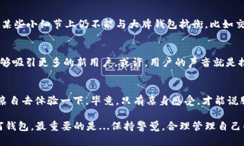 探索IM钱包官网：用户真实体验与评价分享
keywordsIM钱包, 用户体验, 钱包评价, 加密货币/keywords

引言：什么是IM钱包？
在这个瞬息万变的数字时代，钱...已经不再仅仅是纸币或硬币那么简单了。随着加密货币的崛起，越来越多的人开始关注线上钱包的使用。IM钱包作为一款新兴的数字钱包，凭借其便捷的操作与丰富的功能，逐渐吸引了许多用户。但，IM钱包到底好不好用呢？今天，我们就来一探究竟，听听用户们的真实声音，同时分享一些使用体验，帮助更多的朋友选择合适的数字钱包。

IM钱包的基本功能简介
首先，我们来看看IM钱包的基本功能。作为一款数字钱包，IM钱包不仅支持多种主流加密货币的存储，包括比特币、以太坊等...还有提供安全的交易功能，让用户可以轻松进行货币的转账与接收。不仅如此，它的界面设计也相对友好，尤其适合初学者使用。你有没有想过...钱包使用起来竟然可以如此简单？

用户体验：真实反馈与评价
很多用户在使用IM钱包后，纷纷分享了自己的体验，有好有坏，让我们来看看一些具体的案例吧。

h4正面评价：便捷与安全/h4
不少用户表示，IM钱包的界面设计清晰明了，操作起来非常直观。一位用户说：“我刚开始接触加密货币，使用IM钱包之后，发现转账和接收都特别方便...这让我对数字货币的世界充满了期待！”
而在安全性方面，IM钱包使用了多重加密技术，为用户的资产保驾护航。一位用户提到：“我在使用IM钱包的过程中，时常会感到很安心，毕竟资金安全是最重要的。”

h4负面评价：一些待改善之处/h4
当然，IM钱包也并非完美无瑕。有用户反映在使用过程中遇到了一些技术问题。“有时转账会遇到延迟，可能是网络的问题吧...希望能尽快。”这样的反馈对IM钱包团队来说绝对是个宝贵的改进意见。
还有人提到，虽然IM钱包的功能丰富，但有时候他们觉得界面有点过于复杂，尤其是初学者可能会感到困惑。“我希望程序能有更多的引导性，像是...‘这步之后该怎么做呢？’不知道的感觉，让我有点迷茫。”

IM钱包的客户支持服务
在使用数字钱包时，客户支持的质量也是评估一款产品的重要标准之一。IM钱包声称他们有24/7的客户支持，但用户的实际体验却参差不齐。一部分用户反馈称，客服响应比较快并且能够有效解决问题；而另一部分用户却发现，有时提问后很长时间都得不到回复，这让他们产生了疑虑。“面对这样的问题，我是否还能继续信任我的钱包呢？”

IM钱包与其他钱包的对比
如果你是数字钱包的新手，可能会对市场上的各种钱包感到眼花缭乱。IM钱包与其他主流钱包相比，究竟有什么区别呢？有些用户指出，尽管IM钱包功能齐全，但在某些小细节上仍不能与大牌钱包抗衡，比如交易速度和手续费的透明度。“这时候，我就开始考虑...或许继续比较是值得的。”

未来展望：IM钱包的改进方向
综上所述，IM钱包在用户体验方面还存在一定的提升空间，但它也展现出了很大的潜力。未来，如果IM钱包能够在技术支持、用户界面及客户服务上加强，就一定能够吸引更多的新用户。或许，用户的声音就是推动IM钱包不断进步的最佳动力…对吧？

总结：是否选择IM钱包？
最后，回顾以上的内容，如果你正在考虑选择一个安全、便捷的数字钱包，IM钱包确实值得一试。但还是要根据自己的需求与使用习惯来权衡。如果你有时间...不妨亲自去体验一下，毕竟，只有亲身感受，才能说服自己做出最终的选择。

在这个信息爆炸的时代，选择使用什么样的数字钱包真的很重要，希望每一个朋友都能根据自身的需求，找到最适合自己的选择！无论你选择IM钱包，还是其他任何钱包，最重要的是...保持警觉，合理管理自己的数字资产，预防风险。毕竟，数字钱包的世界虽然迷人，但也总是伴随着一些不确定性。