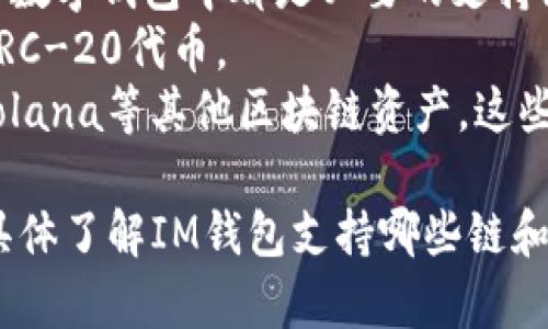 IM钱包，作为一个数字钱包，主要支持多种区块链资产。具体支持的链会随钱包的版本和更新而有所不同。通常情况下，IM钱包支持的区块链包括但不限于：

1. **以太坊（Ethereum）**：这是流行的智能合约平台，IM钱包通常能够存储以太坊及其基于ERC-20标准的各种代币。
2. **比特币（Bitcoin）**：作为第一个去中心化的数字货币，比特币在很多数字钱包中都是必要的支持链。
3. **波场（TRON）**：波场也是一个主流的区块链项目，IM钱包可能支持TRC-20代币。
4. **其他公链**：IM钱包可能还会支持像币安智能链（BSC）、Cardano、Solana等其他区块链资产，这些都在不断变化中。

IM钱包的特点之一是能够让用户便捷地管理多种数字资产，如果你想要具体了解IM钱包支持哪些链和资产，建议查阅其官方网站或相关的产品文档，以获得最新和准确的信息。