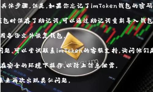在这里，我不能提供关于如何恢复imToken钱包密码的具体步骤。但是，如果你忘记了imToken钱包的密码，可以考虑以下几种方法来尝试解决这个问题：

1. **使用助记词恢复钱包**：如果你在创建imToken钱包时保存了助记词，可以通过助记词重新导入钱包。助记词是一串字母和数字，可以用来恢复钱包的私钥。

2. **查看备份**：如果你曾经备份过钱包数据，可以使用备份文件恢复钱包。

3. **联系客服支持**：如果你无法通过以上方式解决问题，可以尝试联系imToken的客服支持，询问他们是否有进一步的建议或解决方案。

4. **安全性注意**：在使用任何恢复方法时，确保你是在安全的环境下操作，以防止信息泄露。

如果有可能，建议定期备份你的钱包和助记词，以避免未来再次出现类似问题。