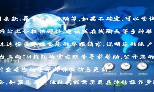 要举报被封的IM钱包，您可以按照以下步骤进行操作：

1. **确认封禁原因**：首先，您需要确定您的IM钱包为何被封。常见原因包括违反使用条款、异常交易活动等。如果不确定，可以尝试查看IM钱包的官方网站或联系客户支持，了解具体原因。

2. **联系客户支持**：访问IM钱包的官方网站，找到客户支持或客服联系方式。通常，网站上会提供邮件、电话或在线聊天等多种联系方式。向他们说明您的情况，并提供相关的账户信息，以便他们能够帮助您解决问题。

3. **提交举报或反馈**：一些钱包平台可能会提供专门的反馈或举报渠道，您可以通过这些渠道提交您的举报请求，说明您的账户被封的情况，并请他们进行审核。

4. **社交媒体求助**：如果您在通过官方渠道未能解决问题，可以尝试在社交媒体平台上向IM钱包的官方账号寻求帮助，公开您的问题，有时这种方式会引起更多的关注。

5. **保持耐心**：在提交举报或问题后，可能需要一些时间等待回复。请保持耐心，及时查看您的电子邮件或信息更新。

确保在整个过程中提供准确的信息，并遵循IM钱包的相关规定，避免造成不必要的误会。如果您有其他疑问或需要更具体的操作步骤，请提供更多背景信息，我会尽力帮助您！