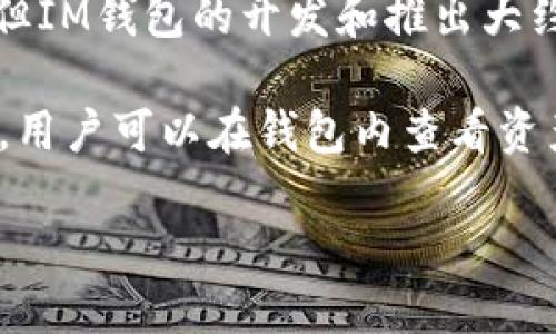 IM钱包（IM Wallet）是集成了多种数字资产管理功能的一款加密货币钱包。虽然我没有具体的发布日期，但IM钱包的开发和推出大约是在2018年左右。随着区块链技术的发展和加密货币的普及，IM钱包获得了越来越多用户的关注和使用。

IM钱包允许用户安全地存储、管理和交易多种加密货币，同时提供了易于使用的界面和强大的安全性功能。用户可以在钱包内查看资产的实时价格、进行交易、转账等操作。

如果你需要更具体的信息，例如功能、支持的币种或使用教程等，欢迎继续提问！