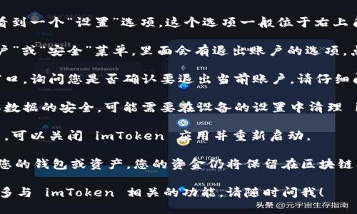 要退出 imToken 钱包，您可以按照以下步骤进行操作：

1. **打开 imToken 应用**：首先，确保您打开了 imToken 钱包应用。

2. **访问设置**：在主界面上，您通常会看到一个“设置”选项。这个选项一般位于右上角或者在侧边菜单中。

3. **选择退出账户**：在设置中找到“账户”或“安全”菜单，里面会有退出账户的选项。点击“退出账户”。

4. **确认退出**：系统通常会弹出确认窗口，询问您是否确认要退出当前账户。请仔细阅读提示，然后选择确认。

5. **清除缓存（可选）**：如果您希望确保数据的安全，可能需要在设备的设置中清理 imToken 钱包的缓存。

6. **重新启动应用**：为了确保完全退出，可以关闭 imToken 应用并重新启动。

请注意，退出 imToken 钱包并不会删除您的钱包或资产，您的资金仍将保留在区块链上，您可以通过重新登录来访问您的钱包。

如果您有任何其他问题，或者希望了解更多与 imToken 相关的功能，请随时问我！